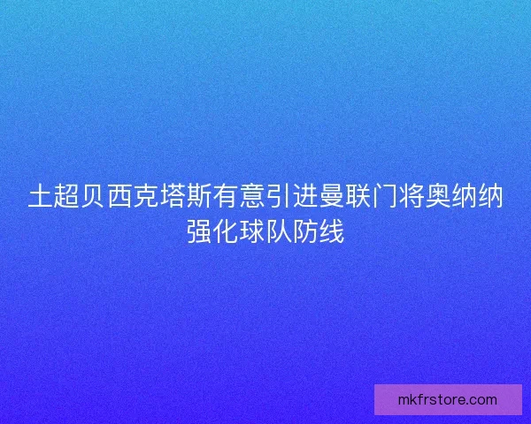 土超贝西克塔斯有意引进曼联门将奥纳纳强化球队防线 土超贝西克塔斯有意引进曼联门将奥纳纳强化球队防线